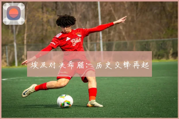 埃及对决希腊：历史交锋再起 - 世界杯app直播app官方版