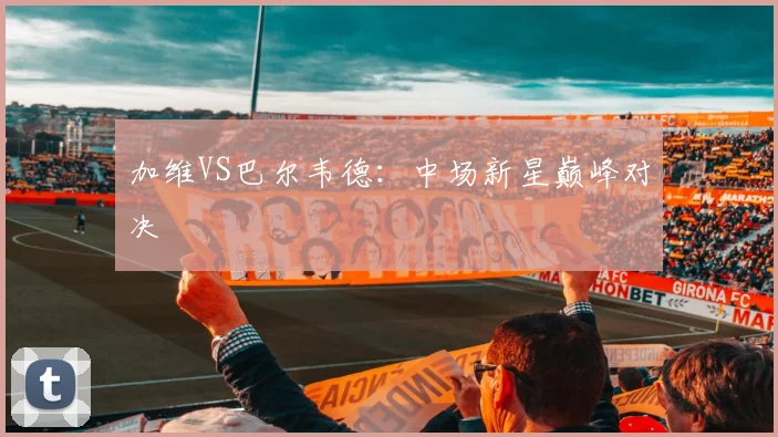 加维VS巴尔韦德:中场新星巅峰对决 - 世界杯app直播app官方版