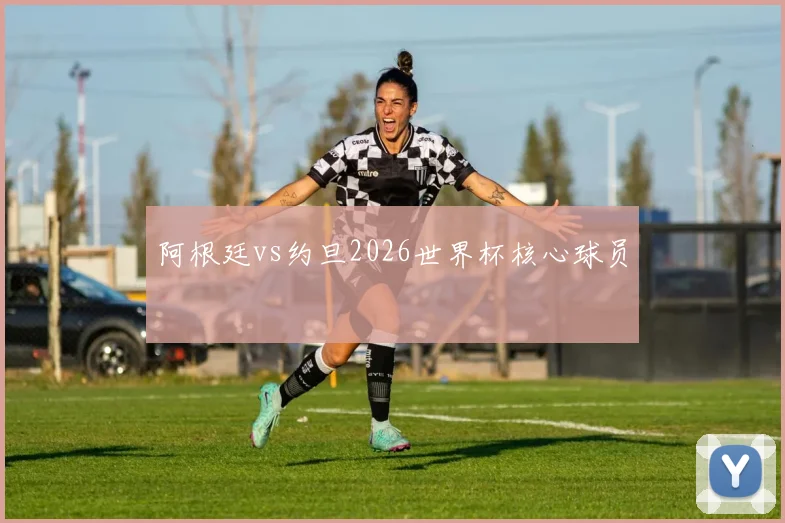 阿根廷vs约旦2026世界杯核心球员