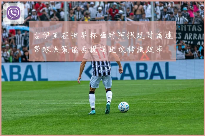 古伊里在世界杯面对阿根廷时高速带球决策能否提高进攻转换效率