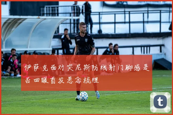 伊萨克面对突尼斯防线射门脚感是否回暖首发悬念梳理