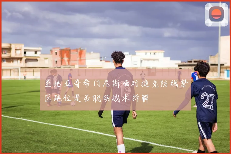 圣地亚哥希门尼斯面对捷克防线禁区跑位是否聪明战术拆解