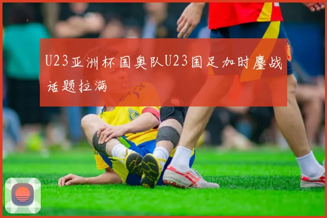 U23亚洲杯国奥队U23国足加时鏖战话题拉满