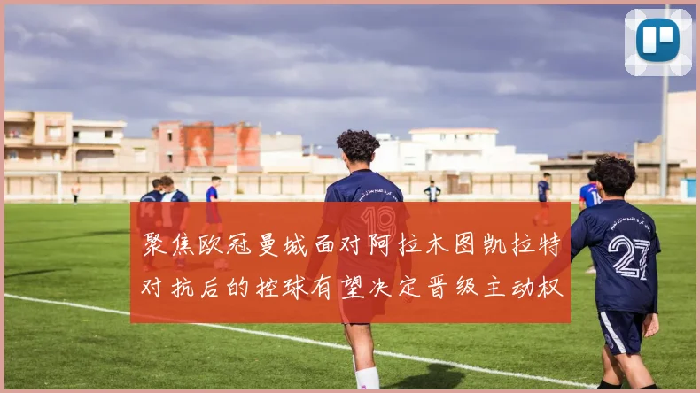 聚焦欧冠曼城面对阿拉木图凯拉特对抗后的控球有望决定晋级主动权