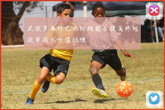 皮埃罗面对巴西防线能否提高终结效率战术价值梳理