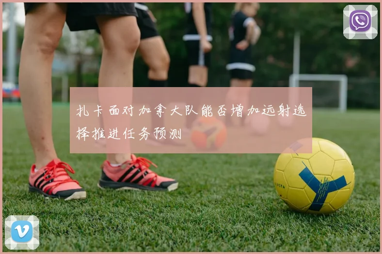 扎卡面对加拿大队能否增加远射选择推进任务预测