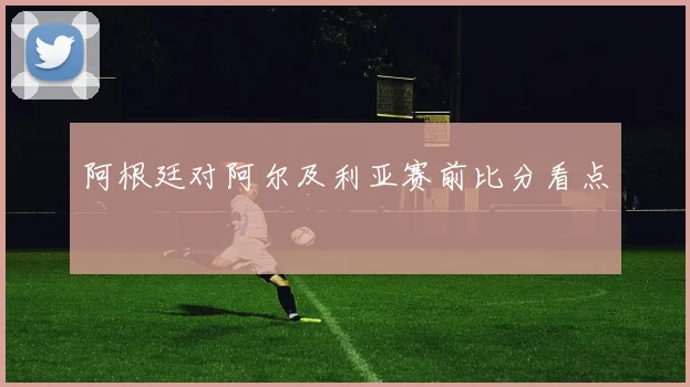 阿根廷对阿尔及利亚赛前比分看点