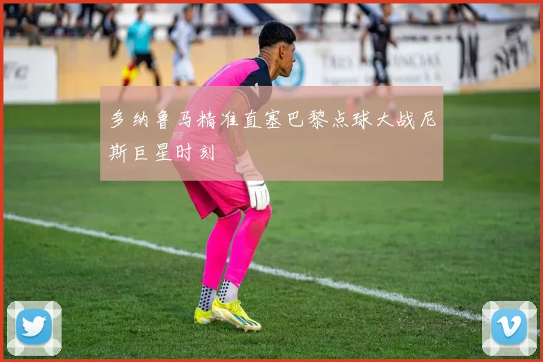 多纳鲁马精准直塞巴黎点球大战尼斯巨星时刻