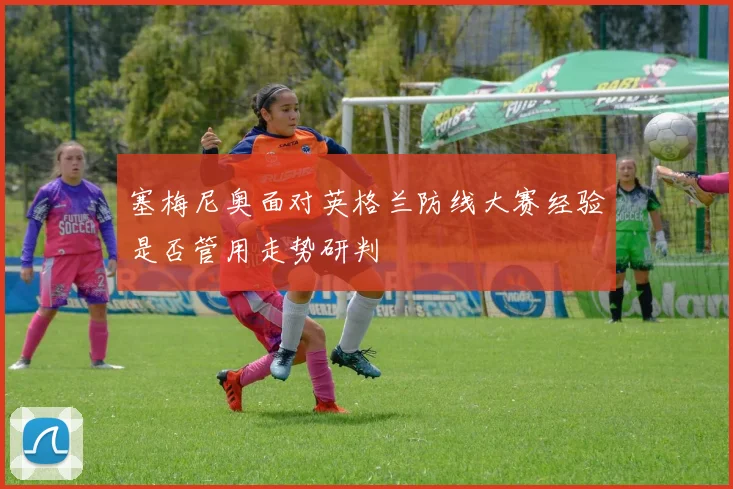 塞梅尼奥面对英格兰防线大赛经验是否管用走势研判