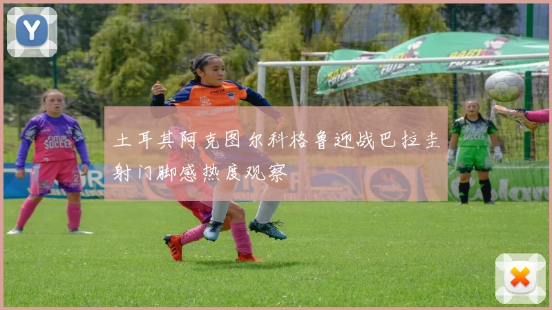 土耳其阿克图尔科格鲁迎战巴拉圭射门脚感热度观察