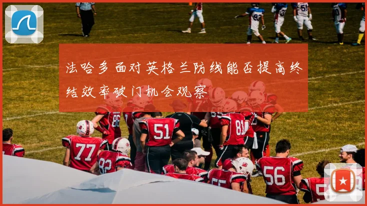 法哈多面对英格兰防线能否提高终结效率破门机会观察
