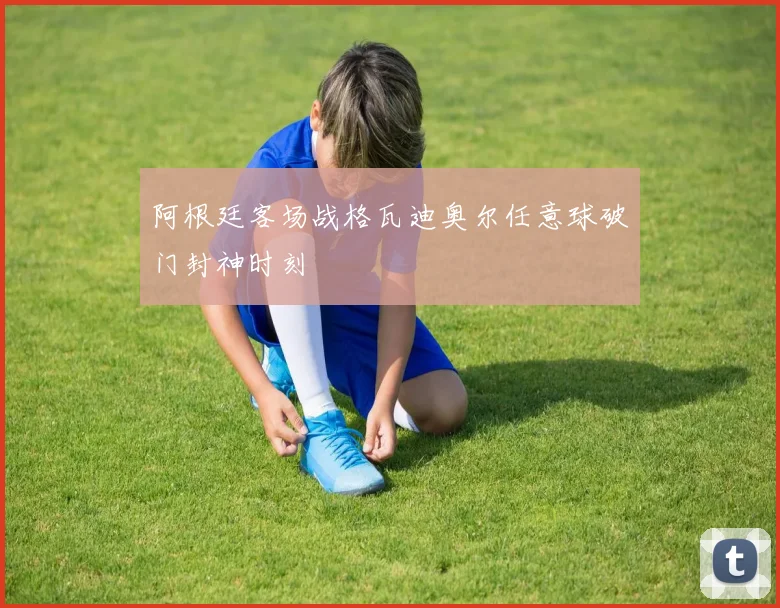 阿根廷客场战格瓦迪奥尔任意球破门封神时刻