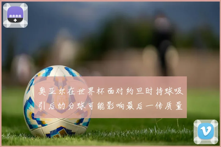 奥亚尔在世界杯面对约旦时持球吸引后的分球可能影响最后一传质量