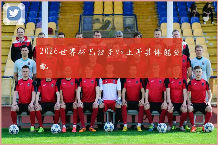 2026世界杯巴拉圭vs土耳其体能分配