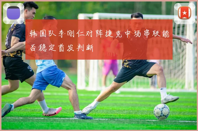 韩国队李刚仁对阵捷克中场串联能否稳定首发判断