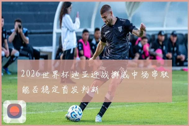 2026世界杯迪亚迎战挪威中场串联能否稳定首发判断
