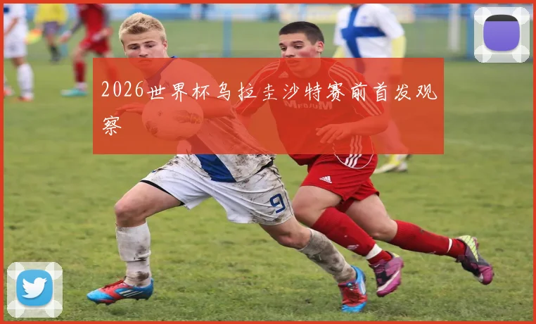 2026世界杯乌拉圭沙特赛前首发观察
