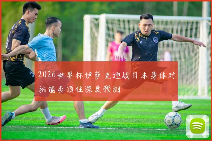2026世界杯伊萨克迎战日本身体对抗能否顶住深度预测