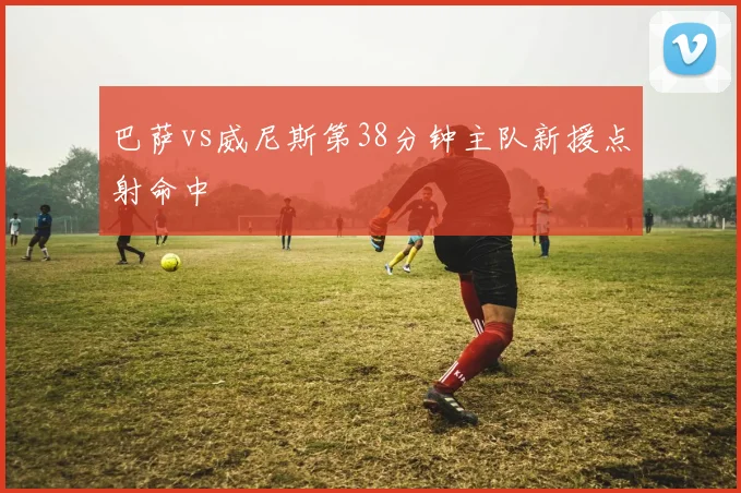 巴萨vs威尼斯第38分钟主队新援点射命中
