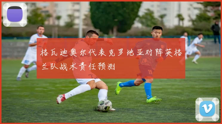 格瓦迪奥尔代表克罗地亚对阵英格兰队战术责任预测