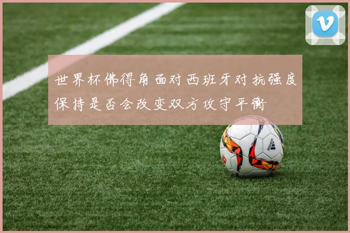 世界杯佛得角面对西班牙对抗强度保持是否会改变双方攻守平衡