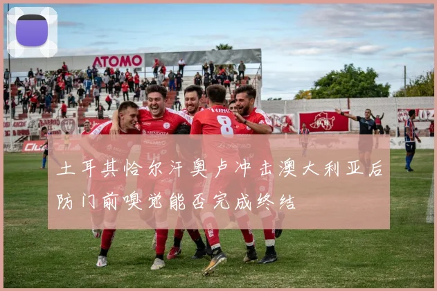 土耳其恰尔汗奥卢冲击澳大利亚后防门前嗅觉能否完成终结
