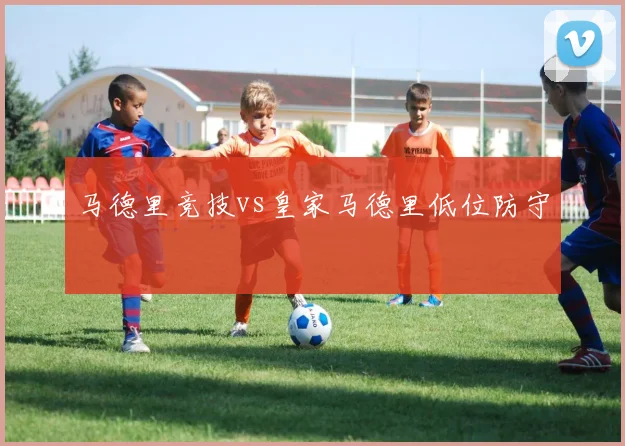 马德里竞技vs皇家马德里低位防守