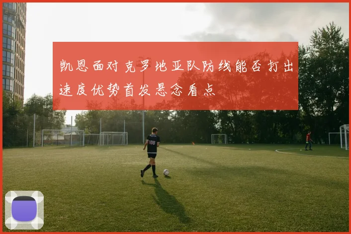 凯恩面对克罗地亚队防线能否打出速度优势首发悬念看点