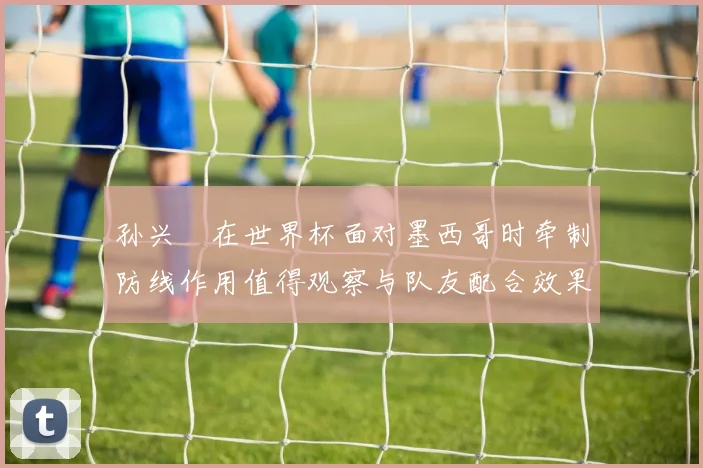 孙兴慜在世界杯面对墨西哥时牵制防线作用值得观察与队友配合效果