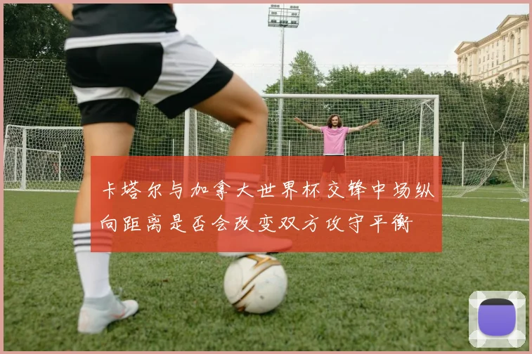 卡塔尔与加拿大世界杯交锋中场纵向距离是否会改变双方攻守平衡