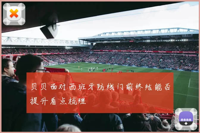贝贝面对西班牙防线门前终结能否提升看点梳理