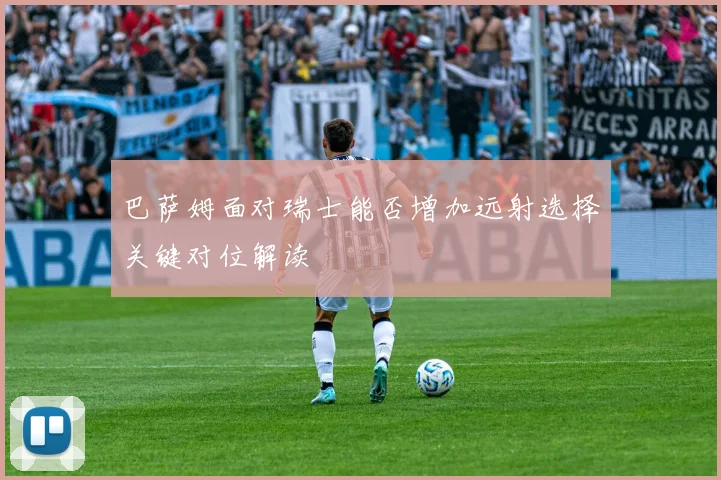 巴萨姆面对瑞士能否增加远射选择关键对位解读