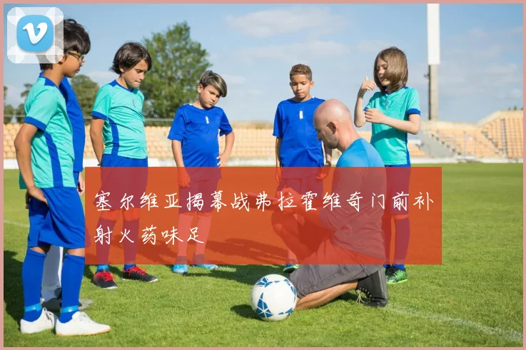 塞尔维亚揭幕战弗拉霍维奇门前补射火药味足