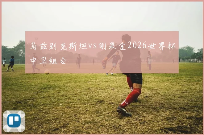 乌兹别克斯坦vs刚果金2026世界杯中卫组合