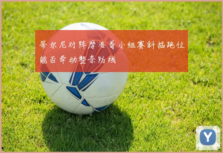 蒂尔尼对阵摩洛哥小组赛斜插跑位能否牵动整条防线