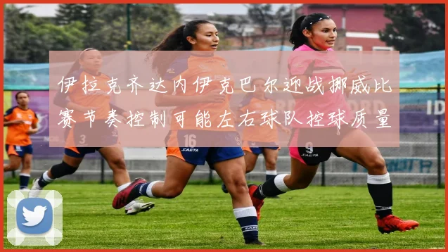 伊拉克齐达内伊克巴尔迎战挪威比赛节奏控制可能左右球队控球质量