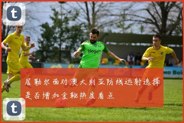 居勒尔面对澳大利亚防线远射选择是否增加金靴热度看点