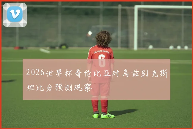 2026世界杯哥伦比亚对乌兹别克斯坦比分预测观察