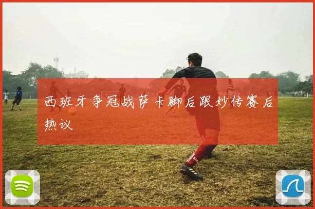 西班牙争冠战萨卡脚后跟妙传赛后热议