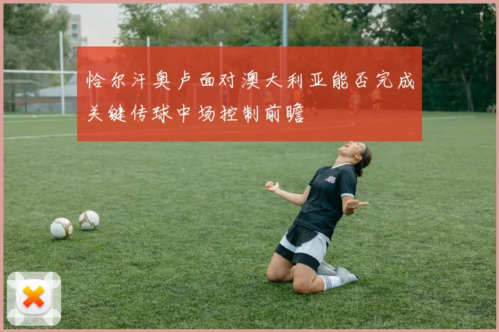 恰尔汗奥卢面对澳大利亚能否完成关键传球中场控制前瞻