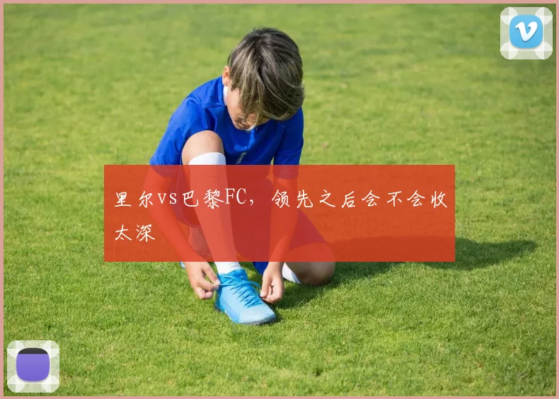 里尔vs巴黎FC,领先之后会不会收太深