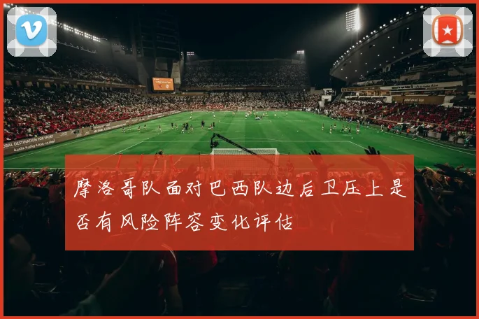 摩洛哥队面对巴西队边后卫压上是否有风险阵容变化评估