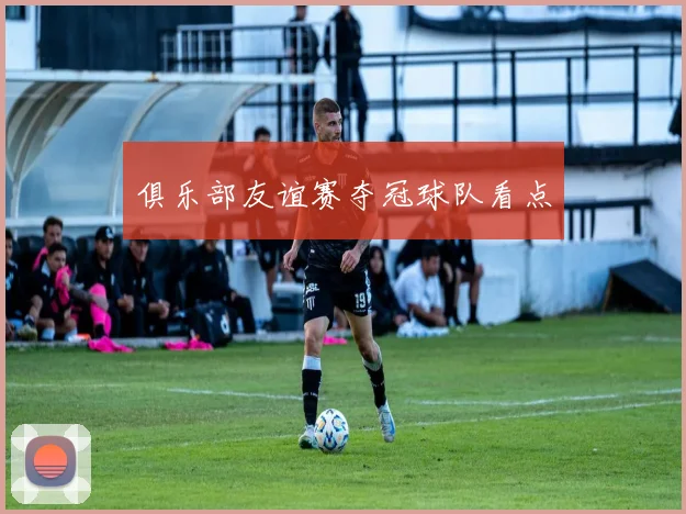 俱乐部友谊赛夺冠球队看点
