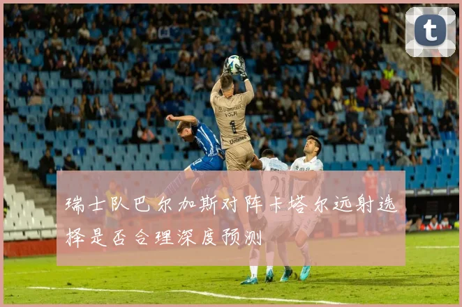 瑞士队巴尔加斯对阵卡塔尔远射选择是否合理深度预测