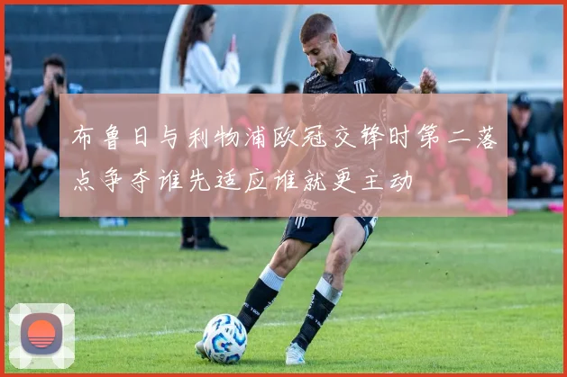布鲁日与利物浦欧冠交锋时第二落点争夺谁先适应谁就更主动
