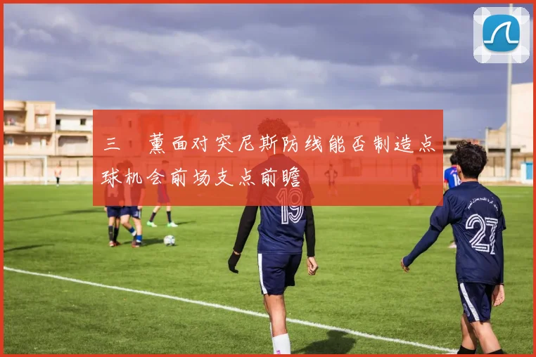 三笘薰面对突尼斯防线能否制造点球机会前场支点前瞻